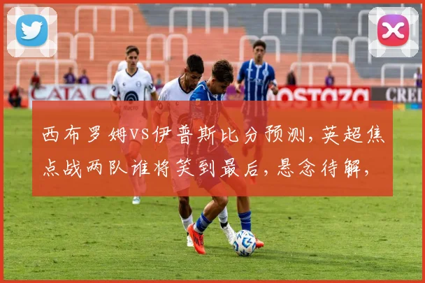 西布罗姆vs伊普斯比分预测,英超焦点战两队谁将笑到最后,悬念待解,一触即发